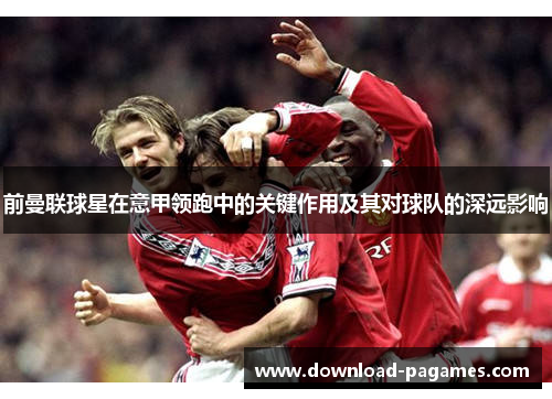 前曼联球星在意甲领跑中的关键作用及其对球队的深远影响 前曼联球星在意甲领跑中的关键作用及其对球队的深远影响