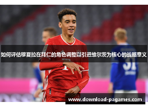 如何评估穆夏拉在拜仁的角色调整以引进维尔茨为核心的战略意义 如何评估穆夏拉在拜仁的角色调整以引进维尔茨为核心的战略意义