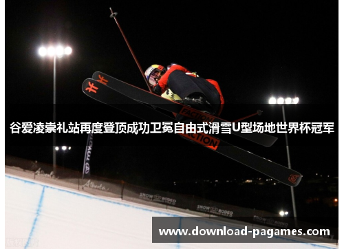 谷爱凌崇礼站再度登顶成功卫冕自由式滑雪U型场地世界杯冠军 谷爱凌崇礼站再度登顶成功卫冕自由式滑雪U型场地世界杯冠军