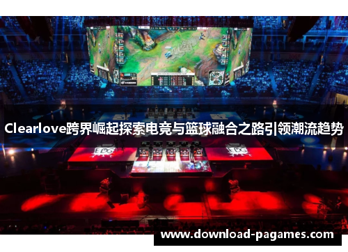 Clearlove跨界崛起探索电竞与篮球融合之路引领潮流趋势 Clearlove跨界崛起探索电竞与篮球融合之路引领潮流趋势