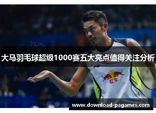 大马羽毛球超级1000赛五大亮点值得关注分析 大马羽毛球超级1000赛五大亮点值得关注分析