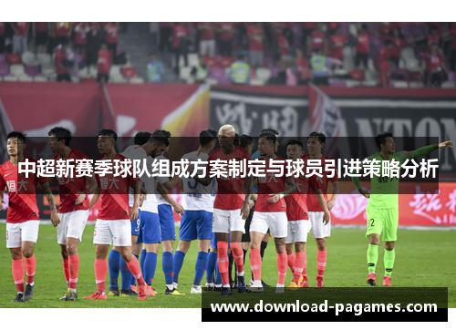 中超新赛季球队组成方案制定与球员引进策略分析 中超新赛季球队组成方案制定与球员引进策略分析