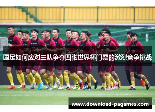 国足如何应对三队争夺四张世界杯门票的激烈竞争挑战 国足如何应对三队争夺四张世界杯门票的激烈竞争挑战