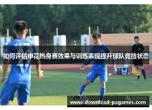 如何评估申花热身赛效果与训练表现提升球队竞技状态 如何评估申花热身赛效果与训练表现提升球队竞技状态