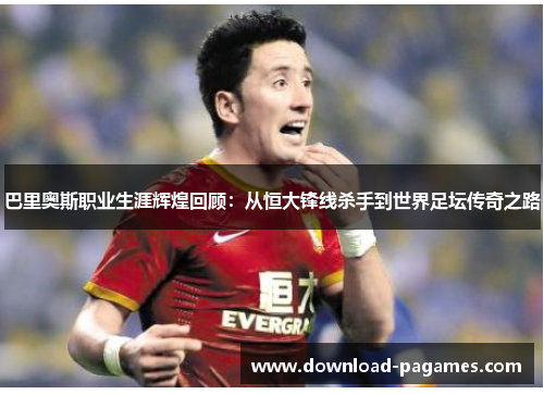 巴里奥斯职业生涯辉煌回顾:从恒大锋线杀手到世界足坛传奇之路 巴里奥斯职业生涯辉煌回顾:从恒大锋线杀手到世界足坛传奇之路