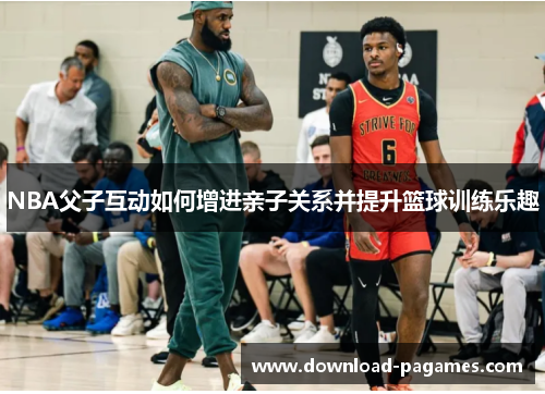 NBA父子互动如何增进亲子关系并提升篮球训练乐趣 NBA父子互动如何增进亲子关系并提升篮球训练乐趣