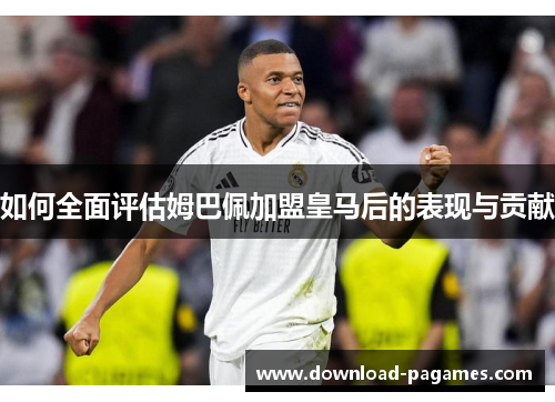如何全面评估姆巴佩加盟皇马后的表现与贡献 如何全面评估姆巴佩加盟皇马后的表现与贡献