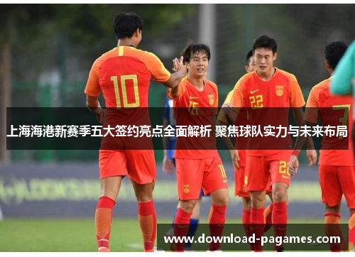 上海海港新赛季五大签约亮点全面解析 聚焦球队实力与未来布局 上海海港新赛季五大签约亮点全面解析 聚焦球队实力与未来布局
