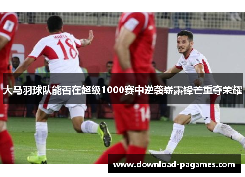 大马羽球队能否在超级1000赛中逆袭崭露锋芒重夺荣耀 大马羽球队能否在超级1000赛中逆袭崭露锋芒重夺荣耀