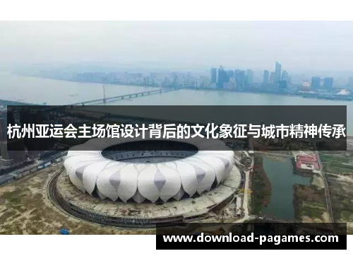杭州亚运会主场馆设计背后的文化象征与城市精神传承 杭州亚运会主场馆设计背后的文化象征与城市精神传承
