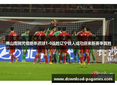佛山南狮凭借绝杀进球1-0战胜辽宁铁人成功迎来新赛季首胜 佛山南狮凭借绝杀进球1-0战胜辽宁铁人成功迎来新赛季首胜
