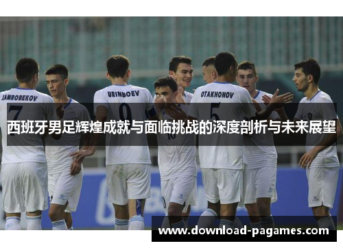 西班牙男足辉煌成就与面临挑战的深度剖析与未来展望 西班牙男足辉煌成就与面临挑战的深度剖析与未来展望