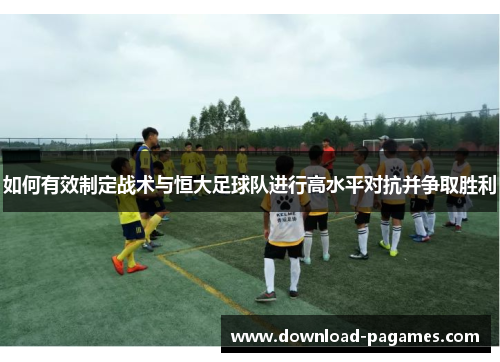 如何有效制定战术与恒大足球队进行高水平对抗并争取胜利 如何有效制定战术与恒大足球队进行高水平对抗并争取胜利
