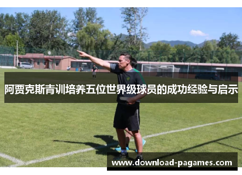 阿贾克斯青训培养五位世界级球员的成功经验与启示 阿贾克斯青训培养五位世界级球员的成功经验与启示