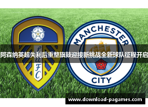 阿森纳英超失利后重整旗鼓迎接新挑战全新球队征程开启