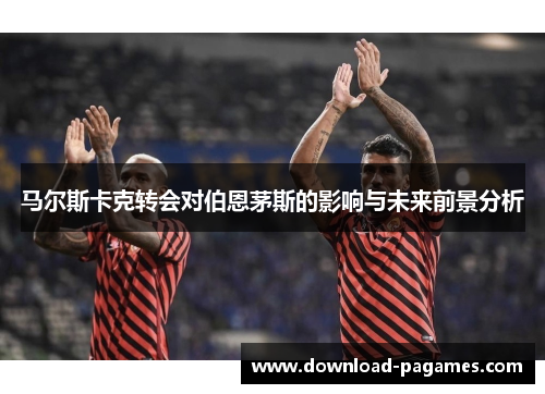 马尔斯卡克转会对伯恩茅斯的影响与未来前景分析