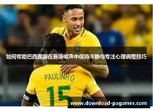 如何帮助巴西国脚在赛场嘘声中保持冷静与专注心理调整技巧 如何帮助巴西国脚在赛场嘘声中保持冷静与专注心理调整技巧