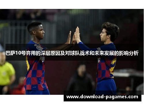 巴萨10号弃用的深层原因及对球队战术和未来发展的影响分析 巴萨10号弃用的深层原因及对球队战术和未来发展的影响分析