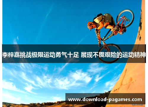 李梓嘉挑战极限运动勇气十足 展现不畏艰险的运动精神 李梓嘉挑战极限运动勇气十足 展现不畏艰险的运动精神