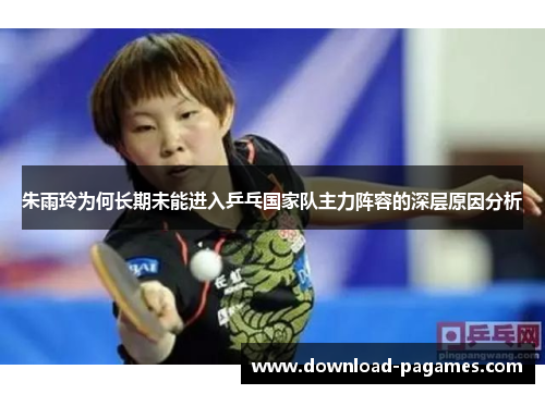 朱雨玲为何长期未能进入乒乓国家队主力阵容的深层原因分析 朱雨玲为何长期未能进入乒乓国家队主力阵容的深层原因分析
