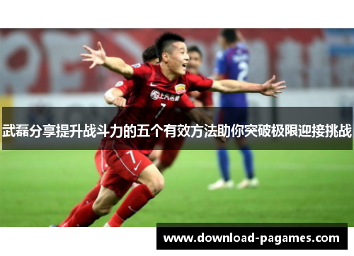 武磊分享提升战斗力的五个有效方法助你突破极限迎接挑战