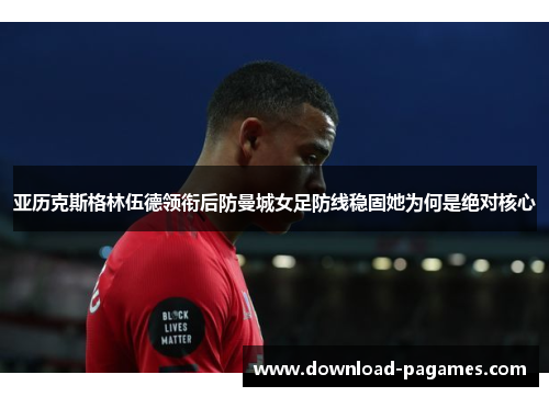 亚历克斯格林伍德领衔后防曼城女足防线稳固她为何是绝对核心