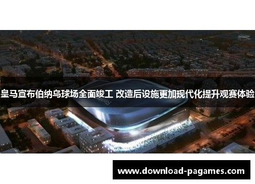 皇马宣布伯纳乌球场全面竣工 改造后设施更加现代化提升观赛体验