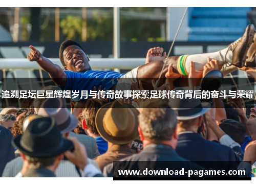 追溯足坛巨星辉煌岁月与传奇故事探索足球传奇背后的奋斗与荣耀