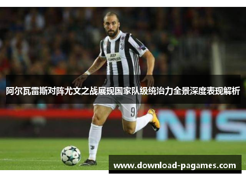 阿尔瓦雷斯对阵尤文之战展现国家队级统治力全景深度表现解析